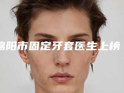 绵阳市固定牙套医生上榜名单十强清单流出-绵阳市彭斌口腔医生