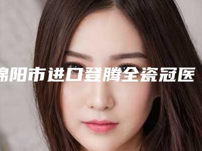 绵阳市进口登腾全瓷冠医院权威筛选广州优梨口腔医(绵阳市进口登腾全瓷冠口腔医院前四口碑优异)