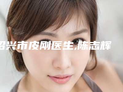 绍兴市皮刚医生,陈志辉医生哪个便宜又好