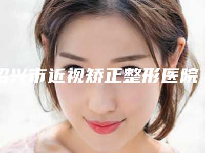 绍兴市近视矫正整形医院-上虞市人民医院整形科居榜首