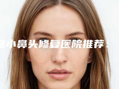 缩小鼻头修复医院推荐:缩小鼻头修复医院前30佳如期公布