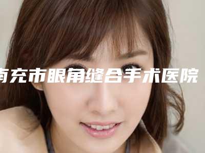 南充市眼角缝合手术医院上榜清单放心选择不踩雷-南充市眼角缝合手术整形医院