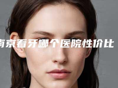 南京看牙哪个医院性价比高?美奥、卡瓦技术民众皆知!价格明码标价等你体验!