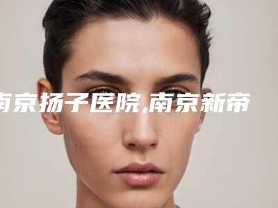 南京扬子医院,南京新帝瑞拉医疗美容整形诊所实力在线PK