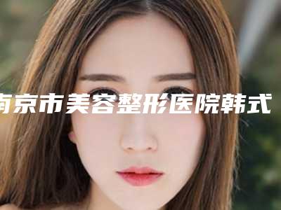 南京市美容整形医院韩式隆胸(南京大学医学院附属金陵医院皮肤科中心前三口碑之选)