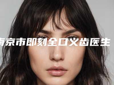 南京市即刻全口义齿医生在榜清单当地医生入选较多-南京市即刻全口义齿口腔医生
