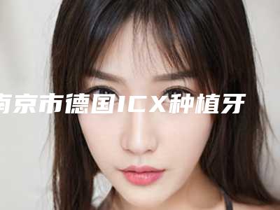 南京市德国ICX种植牙价格收费表全新版本-南京市德国ICX种植牙价格