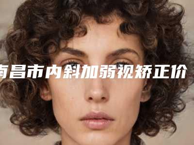 南昌市内斜加弱视矫正价格表,2025近期更新-南昌市内斜加弱视矫正项目需要多少费用