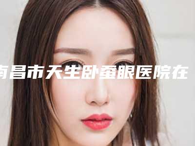 南昌市天生卧蚕眼医院在榜清单前十佳名单介绍(南昌市天生卧蚕眼整形医院)
