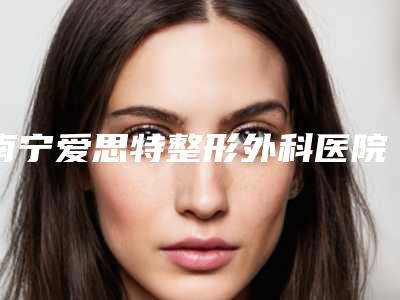 南宁爱思特整形外科医院,中国人民解放军303医院整形科口碑实力强强比拼