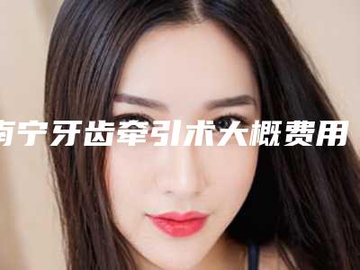 南宁牙齿牵引术大概费用一共多少