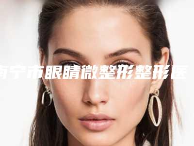 南宁市眼睛微整形整形医生哪里实力强-李玻丽医生均能独当一面