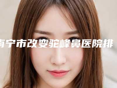 南宁市改变驼峰鼻医院排行前10名单合集（广西微美医疗美容门诊部有限公司南宁医疗美容门诊部锁定前四强）