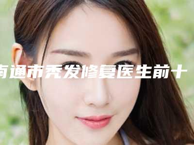 南通市秃发修复医生前十佳排名榜汇集-南通市秃发修复整形医生