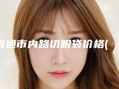 南通市内路切眼袋价格(收费标准)口碑2025-南通市内路切眼袋整形价格多少呢