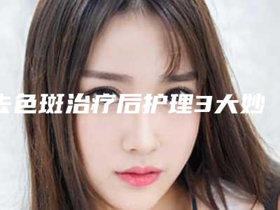 去色斑治疗后护理3大妙招(去色斑治疗术后护理注意什么)