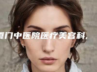 厦门中医院医疗美容科,厦门云艺美医疗美容哪家便宜又好