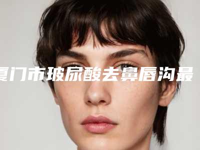 厦门市玻尿酸去鼻唇沟最好的整形医院(厦门大学附属中山医院整形外科网友力推都入围了)