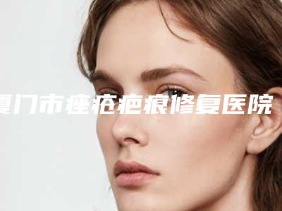 厦门市痤疮疤痕修复医院排名榜前五顶尖医院-厦门颜鉴整形外科门诊部医美5强实力不俗