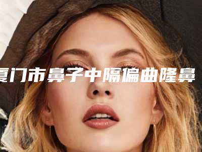 厦门市鼻子中隔偏曲隆鼻医院上榜清单口碑都比较靠前(科逆(厦门)医疗科技实力坐诊)