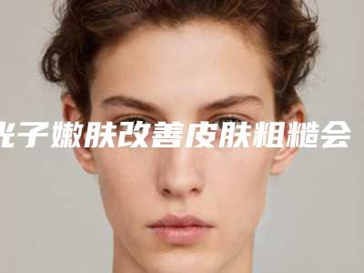 光子嫩肤改善皮肤粗糙会伤害身体吗