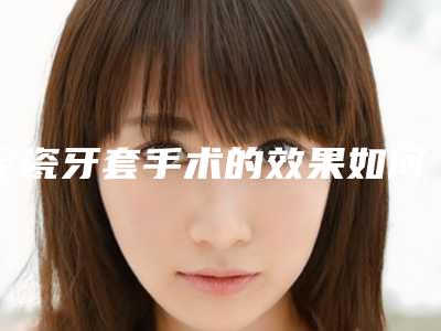 全瓷牙套手术的效果如何保证(全瓷牙套整形修复效果能保持多久)