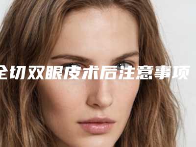 全切双眼皮术后注意事项(全切双眼皮术后注意事项每天要怎么护理)