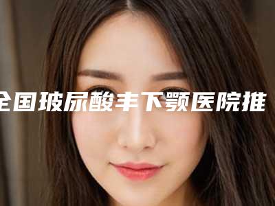 全国玻尿酸丰下颚医院推荐:玻尿酸丰下颚医院top50比较好