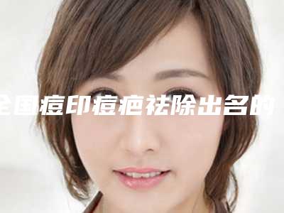 全国痘印痘疤祛除出名的医生:痘印痘疤祛除医生前50名较好的是哪个