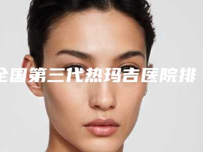 全国第三代热玛吉医院排名榜二十强公测-口碑常青