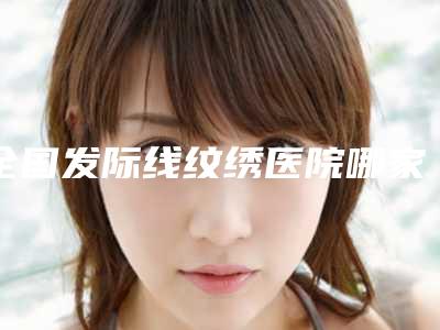 全国发际线纹绣医院哪家强:发际线纹绣医院前50榜单新出炉
