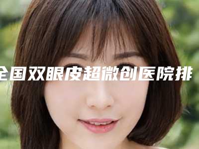 全国双眼皮超微创医院排行榜top20强如下-口碑多方面盘点~