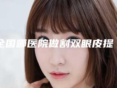 全国哪医院做割双眼皮提眼皮好:割双眼皮提眼皮医院top50强烈推荐