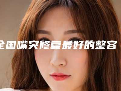 全国嘴突修复最好的整容医院是哪家：嘴突修复医院前50位哪几家实力强