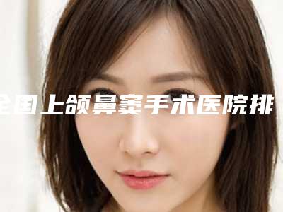 全国上颌鼻窦手术医院排名:上颌鼻窦手术医院前50权威公布
