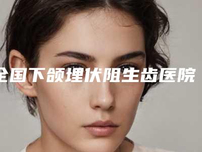 全国下颌埋伏阻生齿医院上榜名单前二十名名单整理好了-实力口碑样样不差