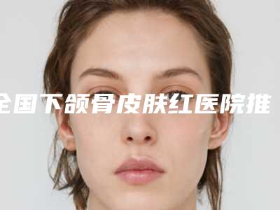 全国下颌骨皮肤红医院推荐：下颌骨皮肤红医院前50佳一览