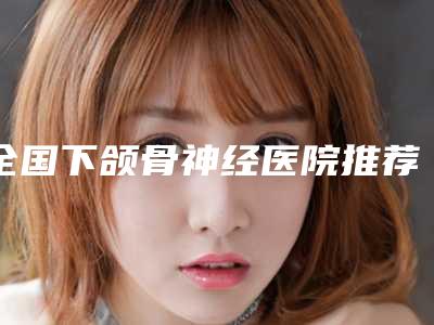 全国下颌骨神经医院推荐:下颌骨神经医院前50名一览