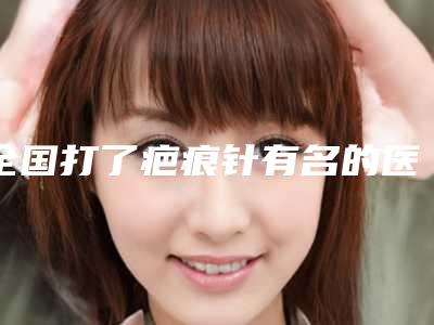 全国打了疤痕针有名的医生：打了疤痕针医生前50强详细贴一览