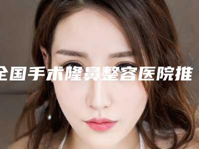 全国手术隆鼻整容医院推荐:手术隆鼻整容医院top50专个横评