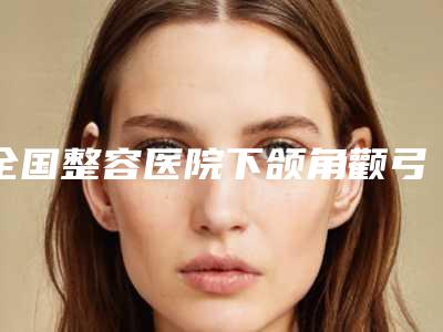 全国整容医院下颌角颧弓:下颌角颧弓医院前50名评选上新