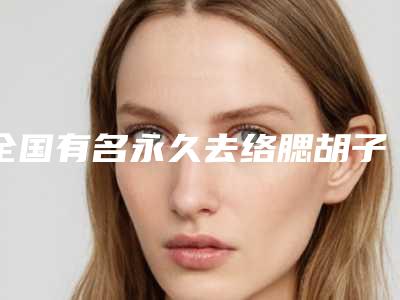 全国有名永久去络腮胡子医生:永久去络腮胡子医生前50悄悄上线