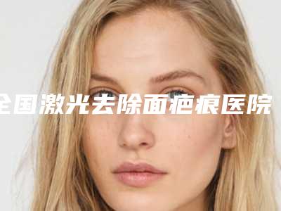 全国激光去除面疤痕医院排名综合实力top20一览公布-口碑实力绝绝子