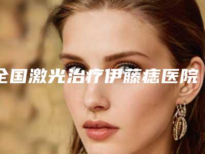 全国激光治疗伊藤痣医院哪家好：激光治疗伊藤痣医院前50哪家技术强
