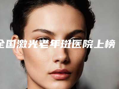 全国激光老年斑医院上榜清单top20强实力深挖-是业界佼佼者