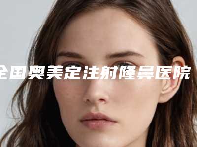 全国奥美定注射隆鼻医院排名榜前五-前三-前二十选不停-品牌连锁技术_设备领先