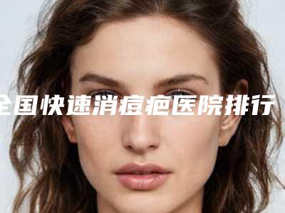 全国快速消痘疤医院排行榜:快速消痘疤医院top50强更新了