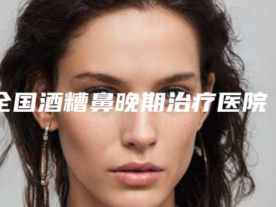 全国酒糟鼻晚期治疗医院哪家好：酒糟鼻晚期治疗医院前50强权威发布