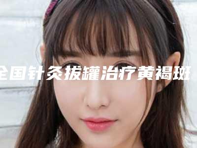全国针灸拔罐治疗黄褐斑医院排名前二十位综合大盘点-顾客说超级喜欢