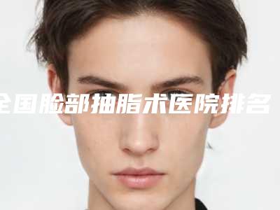 全国脸部抽脂术医院排名榜前二十强测评上线-凭实力冲进榜一
